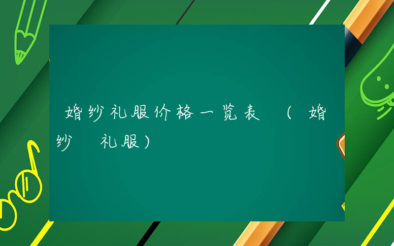 婚纱礼服价格一览表 (婚纱 礼服)